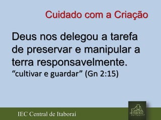 IEC Central de Itaboraí
Deus nos delegou a tarefa
de preservar e manipular a
terra responsavelmente.
“cultivar e guardar” (Gn 2:15)
Cuidado com a Criação
 