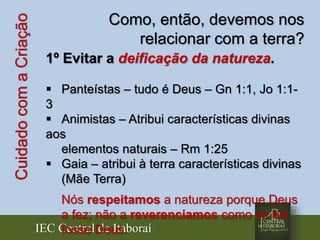 IEC Central de Itaboraí
CuidadocomaCriação Como, então, devemos nos
relacionar com a terra?
1º Evitar a deificação da natureza.
 Panteístas – tudo é Deus – Gn 1:1, Jo 1:1-
3
 Animistas – Atribui características divinas
aos
elementos naturais – Rm 1:25
 Gaia – atribui à terra características divinas
(Mãe Terra)
Nós respeitamos a natureza porque Deus
a fez; não a reverenciamos como se ela
fosse Deus.
 