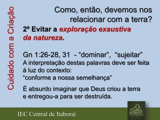 IEC Central de Itaboraí
CuidadocomaCriação Como, então, devemos nos
relacionar com a terra?
2º Evitar a exploração exaustiva
da natureza.
Gn 1:26-28, 31 - “dominar”, “sujeitar”
A interpretação destas palavras deve ser feita
à luz do contexto:
“conforme a nossa semelhança”
É absurdo imaginar que Deus criou a terra
e entregou-a para ser destruída.
 