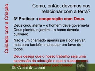 IEC Central de Itaboraí
CuidadocomaCriação Como, então, devemos nos
relacionar com a terra?
3º Praticar a cooperação com Deus.
Deus criou aterra – o homem deve governá-la
Deus plantou o jardim – o home deveria
cultivá-lo
Não é um chamado apenas para conservar,
mas para também manipular em favor de
todos.
Deus deseja que o nosso trabalho seja uma
expressão da adoração e que o cuidado com
a criação reflita o amor pelo Criador.
 