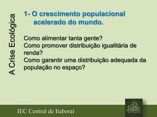 IEC Central de Itaboraí
ACriseEcológica 1- O crescimento populacional
acelerado do mundo.
Como alimentar tanta gente?
Como promover distribuição igualitária de
renda?
Como garantir uma distribuição adequada da
população no espaço?
 