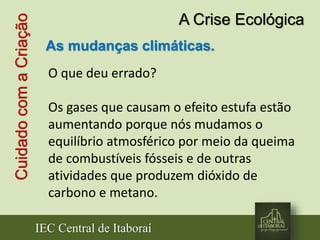 IEC Central de Itaboraí
CuidadocomaCriação A Crise Ecológica
As mudanças climáticas.
O que deu errado?
Os gases que causam o efeito estufa estão
aumentando porque nós mudamos o
equilíbrio atmosférico por meio da queima
de combustíveis fósseis e de outras
atividades que produzem dióxido de
carbono e metano.
 