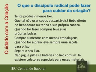 IEC Central de Itaboraí
CuidadocomaCriação
Tente produzir menos lixo.
Que tal não usar copos descartáveis? Beba direto
no bebedouro ou tenha a sua própria caneca.
Quando for fazer compras leve suas
próprias bolsas.
Compre alimentos com menos embalagens.
Quando for à praia leve sempre uma sacola
para o lixo.
Separe o seu lixo.
Não jogue pilhas e baterias no lixo comum. Já
existem coletores especiais para esses materiais.
O que o discípulo radical pode fazer
para cuidar da criação?
 
