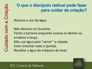 IEC Central de Itaboraí
CuidadocomaCriação
Racione o uso da água
Não demore no chuveiro.
Feche a torneira enquanto escova os dentes ou
ensaboa a louça.
Não use água para “varrer” a calçada.
Evite cimentar todo o quintal.
Reutilize a água da máquina de lavar.
O que o discípulo radical pode fazer
para cuidar da criação?
 