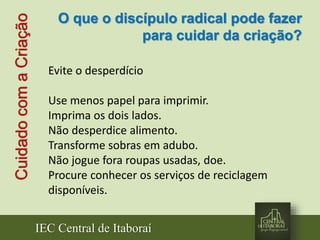IEC Central de Itaboraí
CuidadocomaCriação
Evite o desperdício
Use menos papel para imprimir.
Imprima os dois lados.
Não desperdice alimento.
Transforme sobras em adubo.
Não jogue fora roupas usadas, doe.
Procure conhecer os serviços de reciclagem
disponíveis.
O que o discípulo radical pode fazer
para cuidar da criação?
 