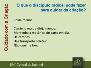 IEC Central de Itaboraí
CuidadocomaCriação
Polua menos
Caminhe mais e dirija menos.
Mantenha a mecânica do carro em dia.
Dê caronas.
Use transporte coletivo.
Não queime lixo.
O que o discípulo radical pode fazer
para cuidar da criação?
 