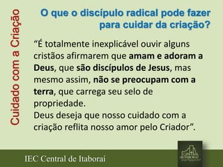 IEC Central de Itaboraí
CuidadocomaCriação
“É totalmente inexplicável ouvir alguns
cristãos afirmarem que amam e adoram a
Deus, que são discípulos de Jesus, mas
mesmo assim, não se preocupam com a
terra, que carrega seu selo de
propriedade.
Deus deseja que nosso cuidado com a
criação reflita nosso amor pelo Criador”.
O que o discípulo radical pode fazer
para cuidar da criação?
 