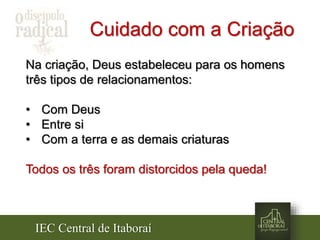 IEC Central de Itaboraí
Cuidado com a Criação
Na criação, Deus estabeleceu para os homens
três tipos de relacionamentos:
• Com Deus
• Entre si
• Com a terra e as demais criaturas
Todos os três foram distorcidos pela queda!
 
