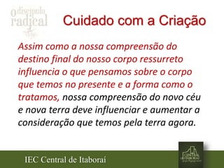 IEC Central de Itaboraí
Cuidado com a Criação
Assim como a nossa compreensão do
destino final do nosso corpo ressurreto
influencia o que pensamos sobre o corpo
que temos no presente e a forma como o
tratamos, nossa compreensão do novo céu
e nova terra deve influenciar e aumentar a
consideração que temos pela terra agora.
 
