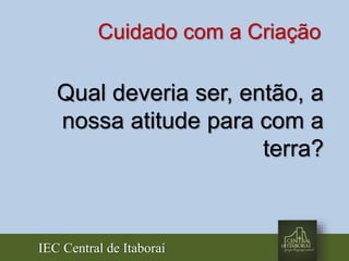 IEC Central de Itaboraí
Qual deveria ser, então, a
nossa atitude para com a
terra?
Cuidado com a Criação
 