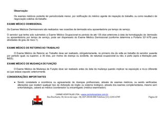 CARMO HOSPITALAR LTDA – www.carmohospitalar.com.br
Rua Riachuelo, 30, Arcos da Lapa – RJ, CEP 20530-000 Telefone (21) 2245-6789 Página 10
Observação:
Os exames médicos poderão ter periodicidade menor, por notificação do médico agente de inspeção do trabalho, ou como resultad o de
negociação coletiva de trabalho.
EXAME MÉDICO DEMISSIONAL
Os Exames Médicos Demissionais são realizados nas ocasiões de demissão e/ou aposentadoria por tempo de serviço.
O servidor que tenha sido submetido a Exame Médico Ocupacional no período de até 135 dias anteriores à data da homologação da demissão
ou aposentadoria por tempo de serviço, pode ser dispensado do Exame Médico Demissional (conforme determina a Portaria 321 4/78 para
atividades de grau de risco 1).
EXAME MÉDICO DE RETORNO AO TRABALHO
O Exame Médico de Retorno ao Trabalho deve ser realizado, obrigatoriamente, no primeiro dia da volta ao trabalho do servidor ausente
por período igual, ou superior, a 30 dias, por motivo de doença ou acidente, de natureza ocupacional ou não, e parto (após a liberação pelo
INSS).
EXAME MÉDICO DE MUDANÇA DE FUNÇÃO
O Exame Médico de Mudança de Função deve ser realizado antes da data da mudança quando implicar na exposição a risco diferente
ao que estava exposto anteriormente.
CONSIDERAÇÕES IMPORTANTES
● Sendo constatada a ocorrência ou agravamento de doenças profissionais, através de exames médicos, ou sendo verificadas
alterações que revelem qualquer tipo de disfunção de órgão ou sistema biológico, através dos exames complementares, mesmo sem
sintomatologia, caberá ao médico coordenador ou encarregado (médico examinador):
 