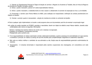CARMO HOSPITALAR LTDA – www.carmohospitalar.com.br
Rua Riachuelo, 30, Arcos da Lapa – RJ, CEP 20530-000 Telefone (21) 2245-6789 Página 11
1) Solicitar ao Departamento Pessoal do Órgão de lotação do servidor o Registro do Acidente do Trabalho, feito em ficha de Regis tro
de Acidente de Trabalho formulário padrão;
2) Indicar, quando necessário, parecer em outras especialidades médicas ;
3) Indicar, quando necessário, o estabelecimento do nexo causal e o afastamento do servidor da exposição ao risco, ou do trabalho;
4) Encaminhar o servidor para Perícia Médica do INSS, para avaliação de incapacidade e definição da conduta previdenciária em
relação ao trabalho;
5) Orientar o servidor quanto à necessidade – adoção de medidas de controle no ambiente de trabalho.
●Toda e qualquer ação implementada no tocante a este programa deve ser documentada para fins de eventual comprovação legal.
●As ações de saúde inerentes ao PCMSO, previstas e executadas, devem ser objeto de relatório anual. Nesse relatório, deverão estar
contempladas pelo menos as seguintes informações:
- Número e tipologia dos exames médicos de acordo com a natureza da exposição.
- Estatística de resultados considerados anormais.
- Planejamento para o próximo ano.
● É de responsabilidade do médico examinador orientar colaborador/candidatos, quanto à presença de anormalidades em seus exames
e orientá-los a procurar um médico ou serviço de sua livre escolha para complementação diagnóstica ou tratamento específico.
● Não cabe ao médico notificar o candidato de sua admissão ou não, função essa de responsabilidade gerencial e administrativa da
empresa.
● Terceirizados - A empresa terceirizada é responsável pelos exames ocupacionais dos empregados, em consonância com este
PCMSO.
 