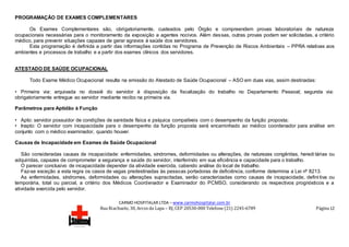 CARMO HOSPITALAR LTDA – www.carmohospitalar.com.br
Rua Riachuelo, 30, Arcos da Lapa – RJ, CEP 20530-000 Telefone (21) 2245-6789 Página 12
PROGRAMAÇÃO DE EXAMES COMPLEMENTARES
Os Exames Complementares são, obrigatoriamente, custeados pelo Órgão e compreendem provas laboratoriais de natureza
ocupacionais necessárias para o monitoramento da exposição a agentes nocivos. Além dessas, outras provas podem ser solicitadas, a critério
médico, para prevenir situações capazes de gerar agravos à saúde dos servidores.
Esta programação é definida a partir das informações contidas no Programa de Prevenção de Riscos Ambientais – PPRA relativas aos
ambientes e processos de trabalho e a partir dos exames clínicos dos servidores.
ATESTADO DE SAÚDE OCUPACIONAL
Todo Exame Médico Ocupacional resulta na emissão do Atestado de Saúde Ocupacional – ASO em duas vias, assim destinadas:
• Primeira via: arquivada no dossiê do servidor à disposição da fiscalização do trabalho no Departamento Pessoal; segunda via:
obrigatoriamente entregue ao servidor mediante recibo na primeira via.
Parâmetros para Aptidão à Função
• Apto: servidor possuidor de condições de sanidade física e psíquica compatíveis com o desempenho da função proposta;
• Inapto: O servidor com incapacidade para o desempenho da função proposta será encaminhado ao médico coordenador para análise em
conjunto com o médico examinador, quando houver.
Causas de Incapacidade em Exames de Saúde Ocupacional
São consideradas causas de incapacidade: enfermidades, síndromes, deformidades ou alterações, de naturezas congênitas, heredi tárias ou
adquiridas, capazes de comprometer a segurança e saúde do servidor, interferindo em sua eficiência e capacidade para o trabalho.
O parecer conclusivo de incapacidade depender da atividade exercida, cabendo análise do local de trabalho.
Faz-se exceção a esta regra os casos de vagas predestinadas às pessoas portadoras de deficiência, conforme determina a Lei nº 8213.
As enfermidades, síndromes, deformidades ou alterações supracitadas, serão caracterizadas como causas de incapacidade, defini tiva ou
temporária, total ou parcial, a critério dos Médicos Coordenador e Examinador do PCMSO, considerando os respectivos prognósticos e a
atividade exercida pelo servidor.
 