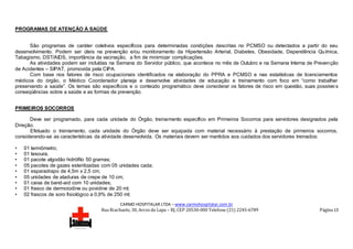 CARMO HOSPITALAR LTDA – www.carmohospitalar.com.br
Rua Riachuelo, 30, Arcos da Lapa – RJ, CEP 20530-000 Telefone (21) 2245-6789 Página 13
PROGRAMAS DE ATENÇÃO À SAÚDE
São programas de caráter coletivos específicos para determinadas condições descritas no PCMSO ou detectados a partir do seu
desenvolvimento. Podem ser úteis na prevenção e/ou monitoramento da Hipertensão Arterial, Diabetes, Obesidade, Dependência Química,
Tabagismo, DST/AIDS, importância da vacinação, a fim de minimizar complicações.
As atividades podem ser incluídas na Semana do Servidor público, que acontece no mês de Outubro e na Semana Interna de Prevenção
de Acidentes – SIPAT, promovida pela CIPA.
Com base nos fatores de risco ocupacionais identificados na elaboração do PPRA e PCMSO e nas estatísticas de licenciamentos
médicos do órgão, o Médico Coordenador planeja e desenvolve atividades de educação e treinamento com foco em “como trabalhar
preservando a saúde”. Os temas são específicos e o conteúdo programático deve considerar os fatores de risco em questão, suas possívei s
conseqüências sobre a saúde e as formas de prevenção.
PRIMEIROS SOCORROS
Deve ser programado, para cada unidade do Órgão, treinamento específico em Primeiros Socorros para servidores designados pela
Direção.
Efetuado o treinamento, cada unidade do Órgão deve ser equipada com material necessário à prestação de primeiros socorros,
considerando-se as características da atividade desenvolvida. Os materiais devem ser mantidos aos cuidados dos servidores treinados:
• 01 termômetro;
• 01 tesoura;
• 01 pacote algodão hidrófilo 50 gramas;
• 05 pacotes de gazes esterilizadas com 05 unidades cada;
• 01 esparadrapo de 4,5m x 2,5 cm;
• 05 unidades de ataduras de crepe de 10 cm;
• 01 caixa de band-aid com 10 unidades;
• 01 frasco de dermoiodine ou povidine de 20 ml;
• 02 frascos de soro fisiológico a 0,9% de 250 ml;
 