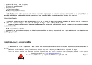 CARMO HOSPITALAR LTDA – www.carmohospitalar.com.br
Rua Riachuelo, 30, Arcos da Lapa – RJ, CEP 20530-000 Telefone (21) 2245-6789 Página 14
• 01 frasco de álcool a 70% de 500 ml;
• 01 frasco de água boricada;
• 01 conta-gotas;
• 10 copos descartáveis;
• Medicamentos a critério médico.
•
Todo Órgão deverá estar equipado com material necessário à prestação de primeiros socorros, considerando-se as características da
atividade desenvolvida; manter esse material guardado em local adequado, e aos cuidados de pessoa treinada para esse fim.
RELATÓRIO ANUAL
O Relatório Anual do PCMSO deve ser elaborado ao fim de 12 meses de vigência do mesmo, devendo ser definida data no Cronograma
de Ações para sua apresentação e discussão junto à direção do Órgão e com a participação da CIPA.
Consta do Relatório as atividades realizadas para educação e treinamento dos servidores visando à prevenção da doença de natureza
ocupacional e ainda:
• Perfil dos servidores avaliados;
• Quantitativo de servidores acidentados no trabalho ou acometidos por doença ocupacional, com e sem afastamento, com diagnósti co e
identificação por setor.
REGISTRO E ARQUIVO DE INFORMAÇÕES
Os Atestados de Saúde Ocupacional – ASO devem ficar à disposição da fiscalização do trabalho, arquivado no local de trabalho do
servidor.
O Relatório Anual do PCSO, assim que elaborado, também deve ficar à disposição da fiscalização, arquivado no Órgão.
Todos os dados obtidos nos Exames Médicos Ocupacionais, tais como resultados das avaliações clínicas e dos exames
 