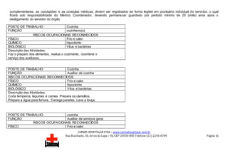 CARMO HOSPITALAR LTDA – www.carmohospitalar.com.br
Rua Riachuelo, 30, Arcos da Lapa – RJ, CEP 20530-000 Telefone (21) 2245-6789 Página 15
complementares, as conclusões e as condutas médicas, devem ser registrados de forma legível em prontuário individual do servi dor, o qual
ficará sob responsabilidade do Médico Coordenador, devendo permanecer guardado por período mínimo de 20 (vinte) anos após o
desligamento do servidor do órgão.
POSTO DE TRABALHO Cozinha
FUNÇÃO cozinheiro(a)
RISCOS OCUPACIONAIS RECONHECIDOS
FÍSICO Frio e calor
QUÍMICO hipoclorito
BIOLÓGICO Vírus e bactérias
Descrição das Atividades:
Faz o preparo dos alimentos, realiza o cozimento, coordena o
serviço dos auxiliares.
POSTO DE TRABALHO Cozinha
FUNÇÃO Auxiliar de cozinha
RISCOS OCUPACIONAIS RECONHECIDOS
FÍSICO Frio e calor
QUÍMICO hipoclorito
BIOLÓGICO Vírus e bactérias
Descrição das Atividades:
Corta temperos, legumes e carnes. Prepara os utensílios.
Prepara a água para fervura. Carrega panelas. Lava a louça.
POSTO DE TRABALHO cozinha
FUNÇÃO Auxiliar de serviços gerai
RISCOS OCUPACIONAIS RECONHECIDOS
FÍSICO Frio e calor
 
