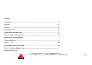 CARMO HOSPITALAR LTDA – www.carmohospitalar.com.br
Rua Riachuelo, 30, Arcos da Lapa – RJ, CEP 20530-000 Telefone (21) 2245-6789 Página 2
SUMÁRIO
Identificação............................................................................................................................... 03
Introdução.................................................................................................................................. 05
Objetivos.................................................................................................................................... 05
Responsabilidades..................................................................................................................... 05
Exames Médicos Ocupacionais................................................................................................. 07
Atestado de Saúde Ocupacional................................................................................................ 10
Programas de Atenção à Saúde................................................................................................. 11
Primeiros Socorros..................................................................................................................... 11
Relatório Anual........................................................................................................................... 12
Registro e Arquivo de Informações............................................................................................ 13
Planilha de Exames Ocupacionais .............................................................................................16
Cronograma de Ações................................................................................................................ 17
 