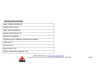 CARMO HOSPITALAR LTDA – www.carmohospitalar.com.br
Rua Riachuelo, 30, Arcos da Lapa – RJ, CEP 20530-000 Telefone (21) 2245-6789 Página 3
IDENTIFICAÇÃO DO ÓRGÃO
Órgão: CARMO HOSPITALAR
Unidade :Arcos da Lapa
CNPJ: 34.000.333/0001-06
Endereço: Rua Riachuelo, 30
Telefone: (21) 22456789
Atividade principal: Atividades de atendimento hospitalar
CNAE: 86.10-1
Grau de risco: 3
Grupo de risco: C-34
Número de Servidores: Masculino: 200
 