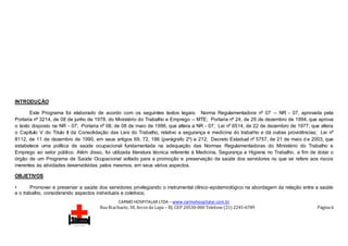 CARMO HOSPITALAR LTDA – www.carmohospitalar.com.br
Rua Riachuelo, 30, Arcos da Lapa – RJ, CEP 20530-000 Telefone (21) 2245-6789 Página 6
INTRODUÇÃO
Este Programa foi elaborado de acordo com os seguintes textos legais: Norma Regulamentadora nº 07 – NR - 07, aprovada pela
Portaria nº 3214, de 08 de junho de 1978, do Ministério do Trabalho e Emprego – MTE; Portaria nº 24, de 29 de dezembro de 1994, que aprova
o texto disposto na NR - 07; Portaria nº 08, de 08 de maio de 1996, que altera a NR - 07; Lei nº 6514, de 22 de dezembro de 1977, que altera
o Capítulo V do Titulo II da Consolidação das Leis do Trabalho, relativo a segurança e medicina do trabalho e dá outras providências; Lei nº
8112, de 11 de dezembro de 1990, em seus artigos 69, 72, 186 (parágrafo 2º) e 212; Decreto Estadual nº 5757, de 21 de maio d e 2003, que
estabelece uma política de saúde ocupacional fundamentada na adequação das Normas Regulamentadoras do Ministério do Trabalho e
Emprego ao setor público. Além disso, foi utilizada literatura técnica referente à Medicina, Segurança e Higiene no Trabalho, a fim de dotar o
órgão de um Programa de Saúde Ocupacional voltado para a promoção e preservação da saúde dos servidores no que se refere aos riscos
inerentes às atividades desenvolvidas pelos mesmos, em seus vários aspectos.
OBJETIVOS
• Promover e preservar a saúde dos servidores privilegiando o instrumental clínico-epidemiológico na abordagem da relação entre a saúde
e o trabalho, considerando aspectos individuais e coletivos;
 