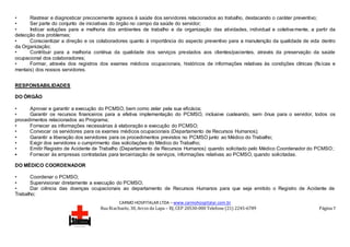 CARMO HOSPITALAR LTDA – www.carmohospitalar.com.br
Rua Riachuelo, 30, Arcos da Lapa – RJ, CEP 20530-000 Telefone (21) 2245-6789 Página 7
• Rastrear e diagnosticar precocemente agravos à saúde dos servidores relacionados ao trabalho, destacando o caráter preventivo;
• Ser parte do conjunto de iniciativas do órgão no campo da saúde do servidor;
• Indicar soluções para a melhoria dos ambientes de trabalho e da organização das atividades, individual e coletivamente, a partir da
detecção dos problemas;
• Conscientizar a direção e os colaboradores quanto à importância do aspecto preventivo para a manutenção da qualidade de vida dentro
da Organização;
• Contribuir para a melhoria contínua da qualidade dos serviços prestados aos clientes/pacientes, através da preservação da saúde
ocupacional dos colaboradores;
• Formar, através dos registros dos exames médicos ocupacionais, históricos de informações relativas às condições clínicas (físicas e
mentais) dos nossos servidores.
RESPONSABILIDADES
DO ÓRGÃO
• Aprovar e garantir a execução do PCMSO, bem como zelar pela sua eficácia;
• Garantir os recursos financeiros para a efetiva implementação do PCMSO, inclusive custeando, sem ônus para o servidor, todos os
procedimentos relacionados ao Programa;
• Fornecer as informações necessárias à elaboração e execução do PCMSO;
• Convocar os servidores para os exames médicos ocupacionais (Departamento de Recursos Humanos);
• Garantir a liberação dos servidores para os procedimentos previstos no PCMSO junto ao Médico do Trabalho;
• Exigir dos servidores o cumprimento das solicitações do Médico do Trabalho;
• Emitir Registro de Acidente de Trabalho (Departamento de Recursos Humanos) quando solicitado pelo Médico Coordenador do PCMSO;
• Fornecer às empresas contratadas para terceirização de serviços, informações relativas ao PCMSO, quando solicitadas.
DO MÉDICO COORDENADOR
• Coordenar o PCMSO;
• Supervisionar diretamente a execução do PCMSO;
• Dar ciência das doenças ocupacionais ao departamento de Recursos Humanos para que seja emitido o Registro de Acidente de
Trabalho;
 