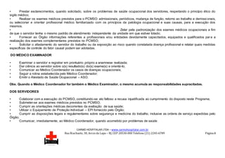 CARMO HOSPITALAR LTDA – www.carmohospitalar.com.br
Rua Riachuelo, 30, Arcos da Lapa – RJ, CEP 20530-000 Telefone (21) 2245-6789 Página 8
• Prestar esclarecimentos, quando solicitado, sobre os problemas de saúde ocupacional dos servidores, respeitando o princípio ético do
sigilo médico;
• Realizar os exames médicos previstos para o PCMSO: admissionais, periódicos, mudança de função, retorno ao trabalho e demissi onais,
ou selecionar e orientar profissional médico familiarizado com os princípios da patologia ocupacional e suas causas, para a execução dos
mesmos.
• Zelar pela padronização dos exames médicos ocupacionais a fim
de que o servidor tenha o mesmo padrão de atendimento independente da unidade em que estiver lotado;
• Fornecer ao Órgão informações referentes a profissionais e/ou entidades devidamente capacitados, equipados e qualificados para a
realização dos exames complementares previstos no PCMSO;
• Solicitar o afastamento do servidor do trabalho ou da exposição ao risco quando constatada doença profissional e relatar quais medidas
específicas de controle do fator causal podem ser adotadas.
DO MÉDICO EXAMINADOR
• Examinar o servidor e registrar em prontuário próprio a anamnese realizada;
• Dar ciência ao servidor sobre o(s) resultado(s) do(s) exame(s) e orientá-lo;
• Comunicar ao Médico Coordenador os casos de doenças ocupacionais;
• Seguir a rotina estabelecida pelo Médico Coordenador;
• Emitir o Atestado de Saúde Ocupacional – ASO.
Obs. Quando o Médico Coordenador for também o Médico Examinador, o mesmo acumula as responsabilidades supracitadas.
DOS SERVIDORES
• Colaborar com a execução do PCMSO, constituindo-se ato faltoso a recusa injustificada ao cumprimento do disposto neste Programa;
• Submeter-se aos exames médicos previstos no PCMSO;
• Cumprir as orientações médicas decorrentes da avaliação de sua saúde;
• Utilizar o Equipamento de Proteção Individual – EPI fornecido pelo Órgão;
• Cumprir as disposições legais e regulamentares sobre segurança e medicina do trabalho, inclusive as ordens de serviço expedidas pelo
Órgão;
• Comunicar, imediatamente, ao Médico Coordenador, quando acometido por problemas de saúde.
 