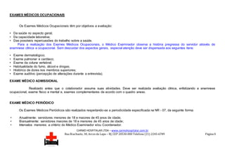 CARMO HOSPITALAR LTDA – www.carmohospitalar.com.br
Rua Riachuelo, 30, Arcos da Lapa – RJ, CEP 20530-000 Telefone (21) 2245-6789 Página 9
EXAMES MÉDICOS OCUPACIONAIS
Os Exames Médicos Ocupacionais têm por objetivos a avaliação:
• Da saúde no aspecto geral;
• Da capacidade laborativa;
• Das possíveis repercussões do trabalho sobre a saúde.
Para a realização dos Exames Médicos Ocupacionais, o Médico Examinador observa a história pregressa do servidor através de
anamnese clínica e ocupacional. Sem descuidar dos aspectos gerais, especial atenção deve ser dispensada aos seguintes itens:
• Exame dermatológico;
• Exame pulmonar e cardíaco;
• Exame da coluna vertebral;
• Habitualidade do fumo, álcool e drogas;
• Histórico de dores nos membros superiores;
• Exame auditivo (percepção de alterações durante a entrevista).
EXAME MÉDICO ADMISSIONAL
Realizado antes que o colaborador assuma suas atividades. Deve ser realizada avaliação clínica, enfatizando a anamnese
ocupacional, exame físico e mental e, exames complementares de acordo com o quadro anexo.
.
EXAME MÉDICO PERIÓDICO
Os Exames Médicos Periódicos são realizados respeitando-se a periodicidade especificada na NR - 07, da seguinte forma:
• Anualmente: servidores menores de 18 e maiores de 45 anos de idade;
• Bianualmente: servidores maiores de 18 e menores de 45 anos de idade;
• Intervalos menores: a critério do Médico Examinador e/ou Coordenador.
 