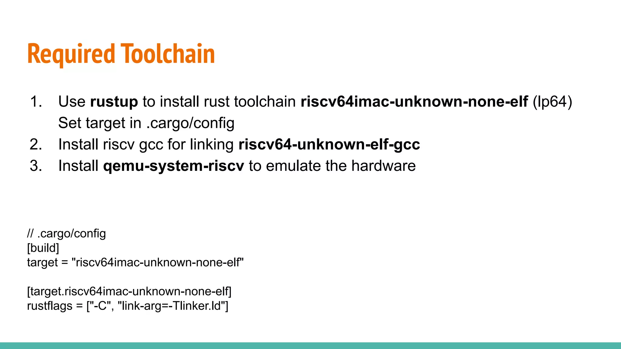 Required Toolchain
1. Use rustup to install rust toolchain riscv64imac-unknown-none-elf (lp64)
Set target in .cargo/config
2. Install riscv gcc for linking riscv64-unknown-elf-gcc
3. Install qemu-system-riscv to emulate the hardware
// .cargo/config
[build]
target = "riscv64imac-unknown-none-elf"
[target.riscv64imac-unknown-none-elf]
rustflags = ["-C", "link-arg=-Tlinker.ld"]
 