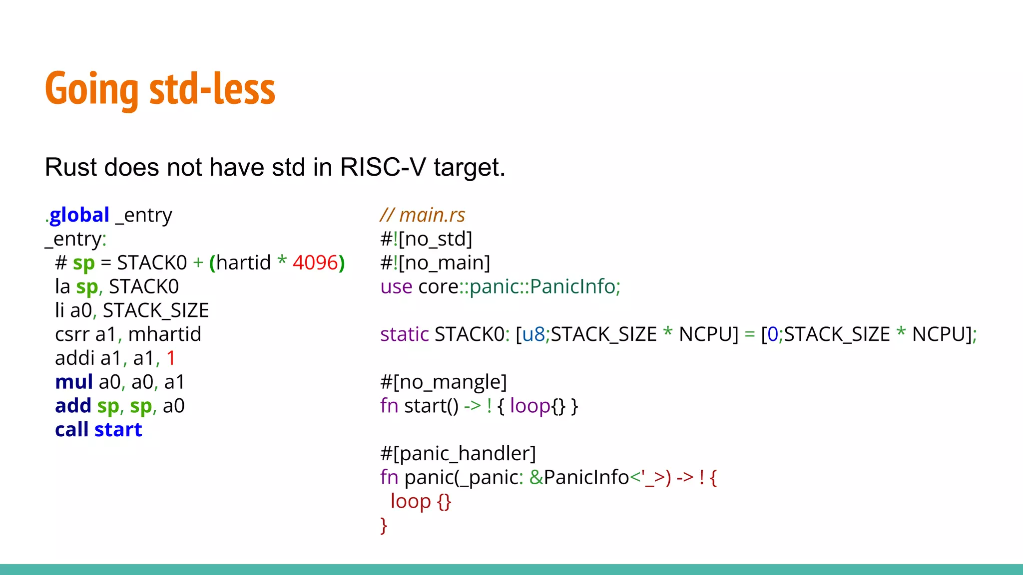 Going std-less
Rust does not have std in RISC-V target.
// main.rs
#![no_std]
#![no_main]
use core::panic::PanicInfo;
static STACK0: [u8;STACK_SIZE * NCPU] = [0;STACK_SIZE * NCPU];
#[no_mangle]
fn start() -> ! { loop{} }
#[panic_handler]
fn panic(_panic: &PanicInfo<'_>) -> ! {
loop {}
}
.global _entry
_entry:
# sp = STACK0 + (hartid * 4096)
la sp, STACK0
li a0, STACK_SIZE
csrr a1, mhartid
addi a1, a1, 1
mul a0, a0, a1
add sp, sp, a0
call start
 