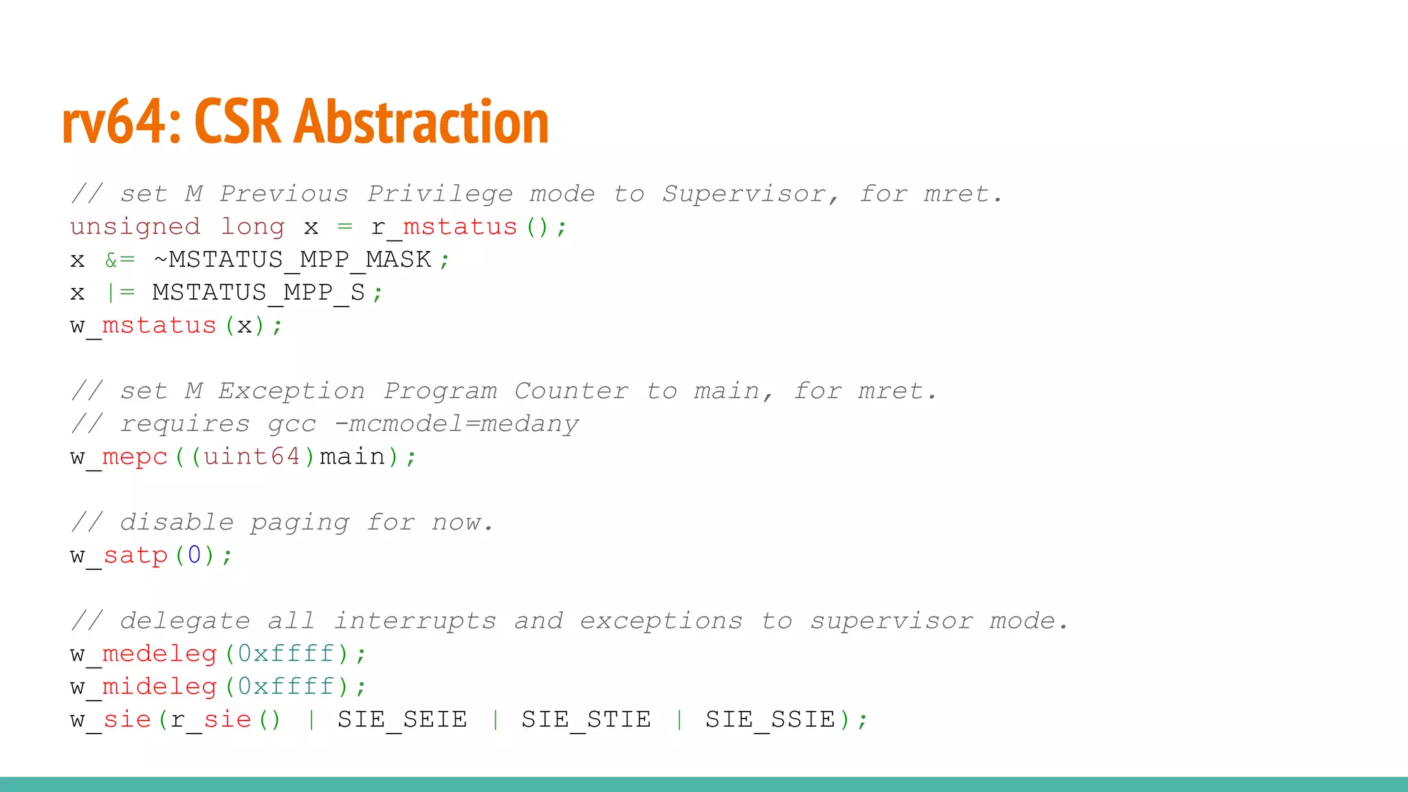 rv64: CSR Abstraction
// set M Previous Privilege mode to Supervisor, for mret.
unsigned long x = r_mstatus();
x &= ~MSTATUS_MPP_MASK ;
x |= MSTATUS_MPP_S ;
w_mstatus(x);
// set M Exception Program Counter to main, for mret.
// requires gcc -mcmodel=medany
w_mepc((uint64)main);
// disable paging for now.
w_satp(0);
// delegate all interrupts and exceptions to supervisor mode.
w_medeleg(0xffff);
w_mideleg(0xffff);
w_sie(r_sie() | SIE_SEIE | SIE_STIE | SIE_SSIE);
 