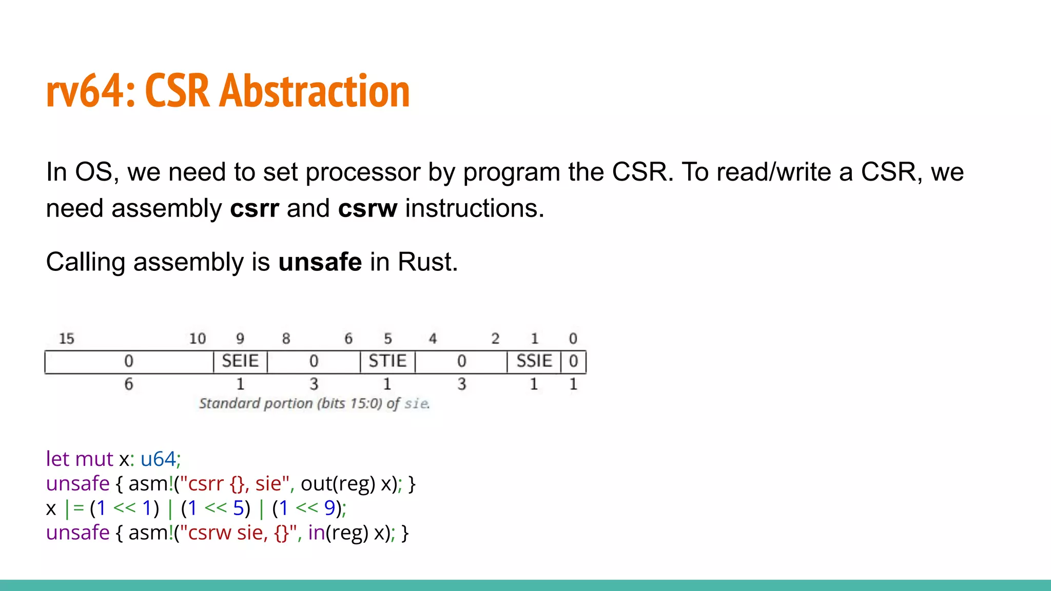 rv64: CSR Abstraction
In OS, we need to set processor by program the CSR. To read/write a CSR, we
need assembly csrr and csrw instructions.
Calling assembly is unsafe in Rust.
let mut x: u64;
unsafe { asm!("csrr {}, sie", out(reg) x); }
x |= (1 << 1) | (1 << 5) | (1 << 9);
unsafe { asm!("csrw sie, {}", in(reg) x); }
 