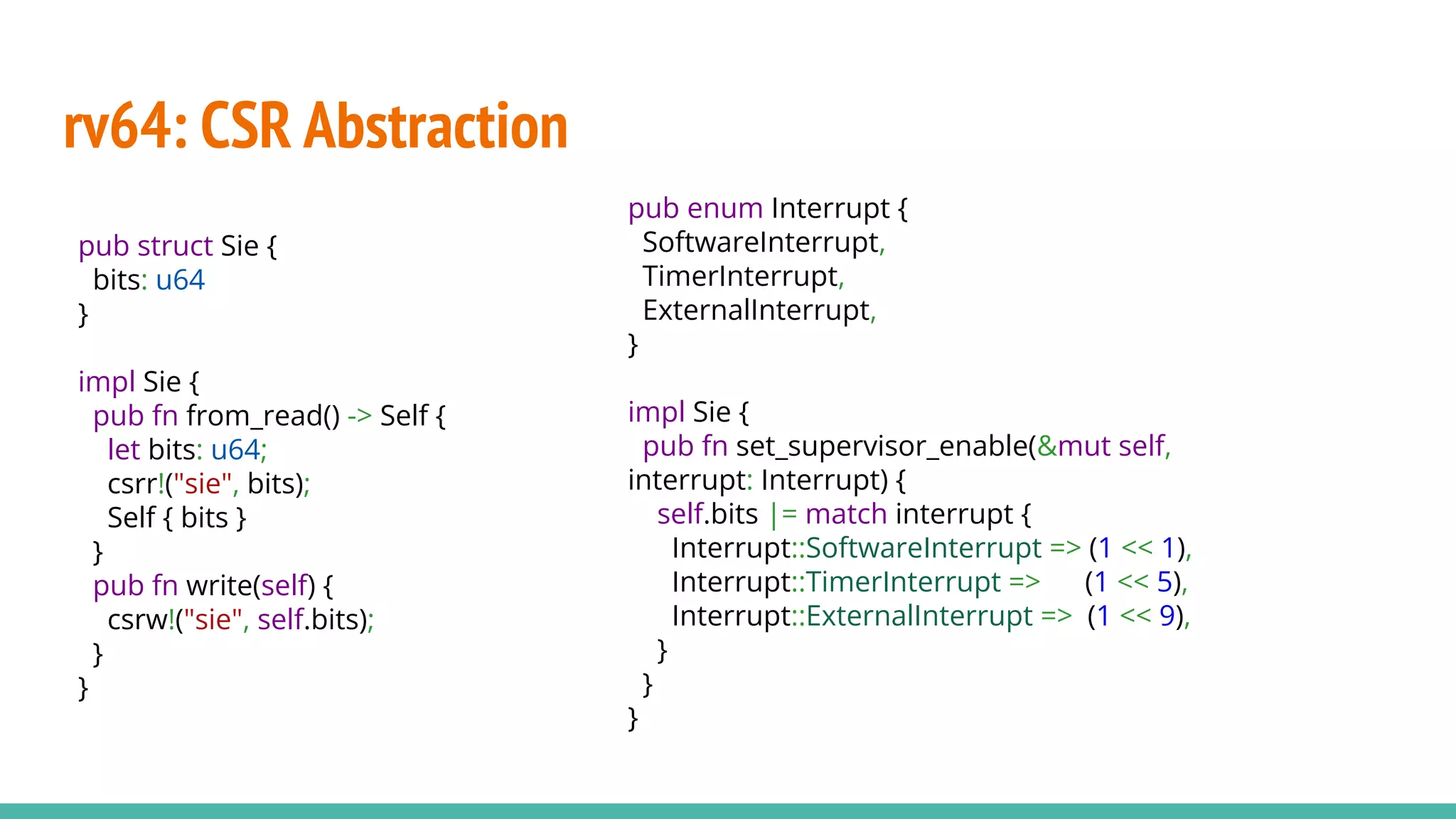 rv64: CSR Abstraction
pub struct Sie {
bits: u64
}
impl Sie {
pub fn from_read() -> Self {
let bits: u64;
csrr!("sie", bits);
Self { bits }
}
pub fn write(self) {
csrw!("sie", self.bits);
}
}
pub enum Interrupt {
SoftwareInterrupt,
TimerInterrupt,
ExternalInterrupt,
}
impl Sie {
pub fn set_supervisor_enable(&mut self,
interrupt: Interrupt) {
self.bits |= match interrupt {
Interrupt::SoftwareInterrupt => (1 << 1),
Interrupt::TimerInterrupt => (1 << 5),
Interrupt::ExternalInterrupt => (1 << 9),
}
}
}
 