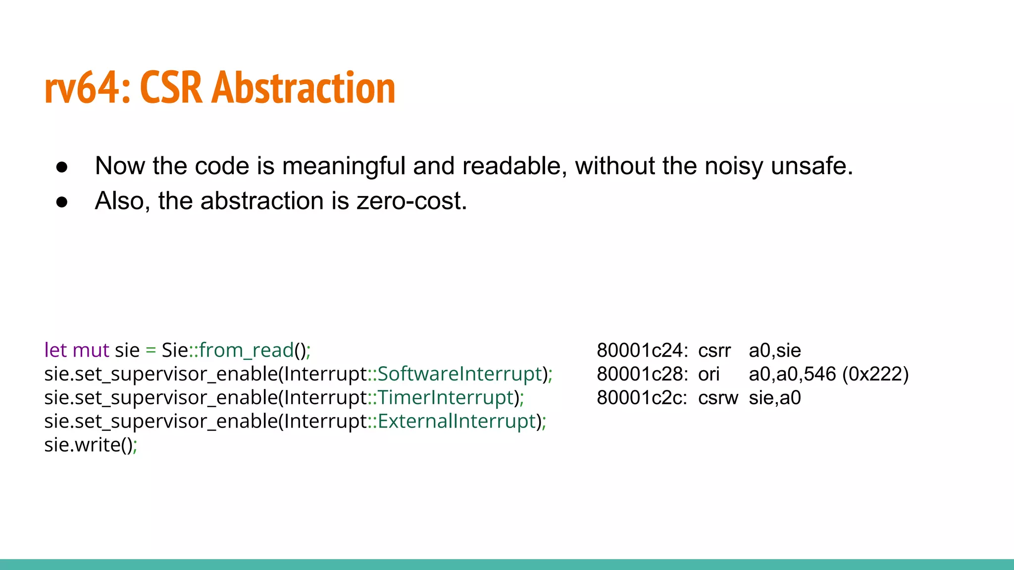 rv64: CSR Abstraction
let mut sie = Sie::from_read();
sie.set_supervisor_enable(Interrupt::SoftwareInterrupt);
sie.set_supervisor_enable(Interrupt::TimerInterrupt);
sie.set_supervisor_enable(Interrupt::ExternalInterrupt);
sie.write();
● Now the code is meaningful and readable, without the noisy unsafe.
● Also, the abstraction is zero-cost.
80001c24: csrr a0,sie
80001c28: ori a0,a0,546 (0x222)
80001c2c: csrw sie,a0
 