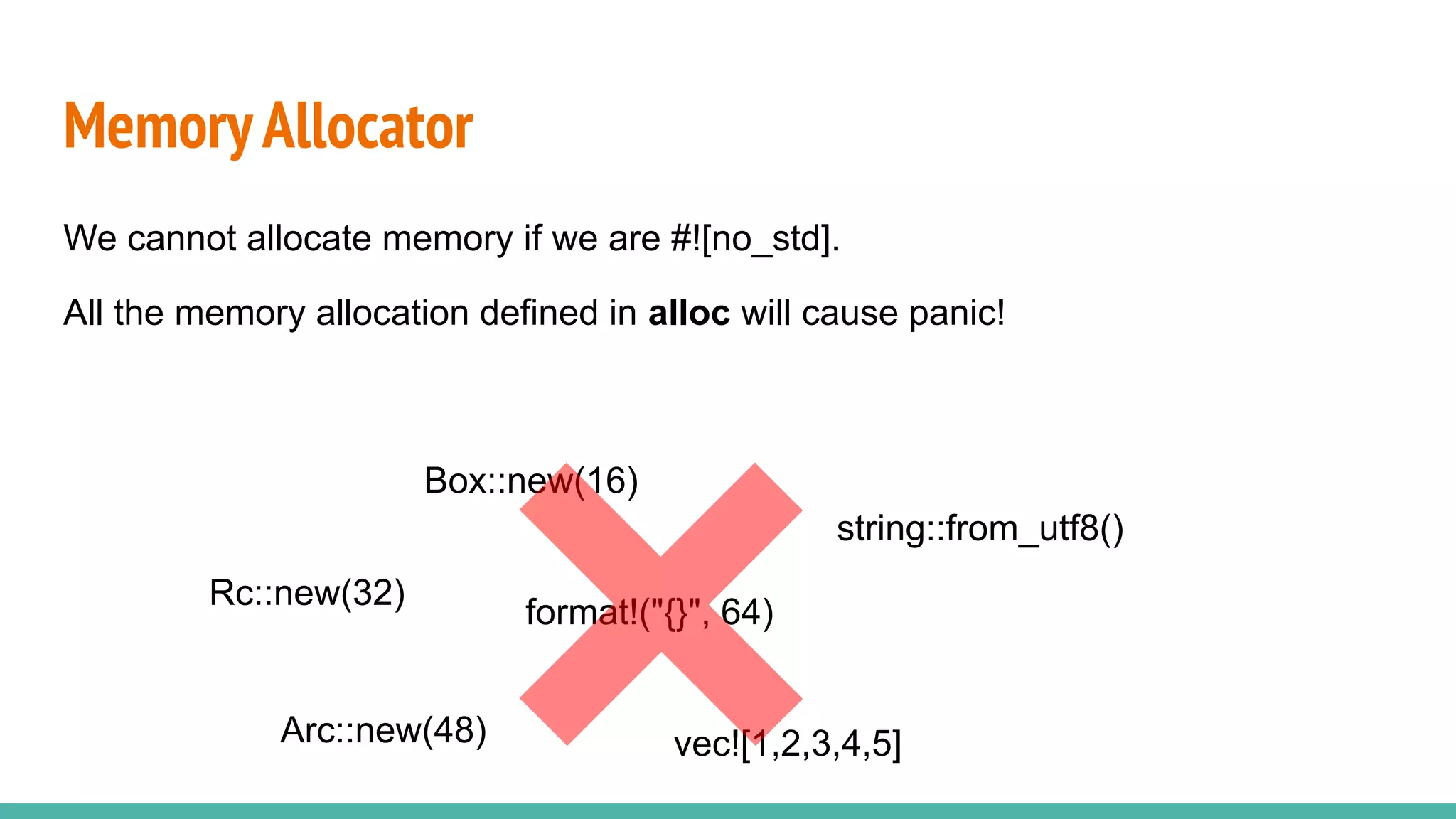 MemoryAllocator
We cannot allocate memory if we are #![no_std].
All the memory allocation defined in alloc will cause panic!
Box::new(16)
Rc::new(32)
string::from_utf8()
format!("{}", 64)
vec![1,2,3,4,5]
Arc::new(48)
 