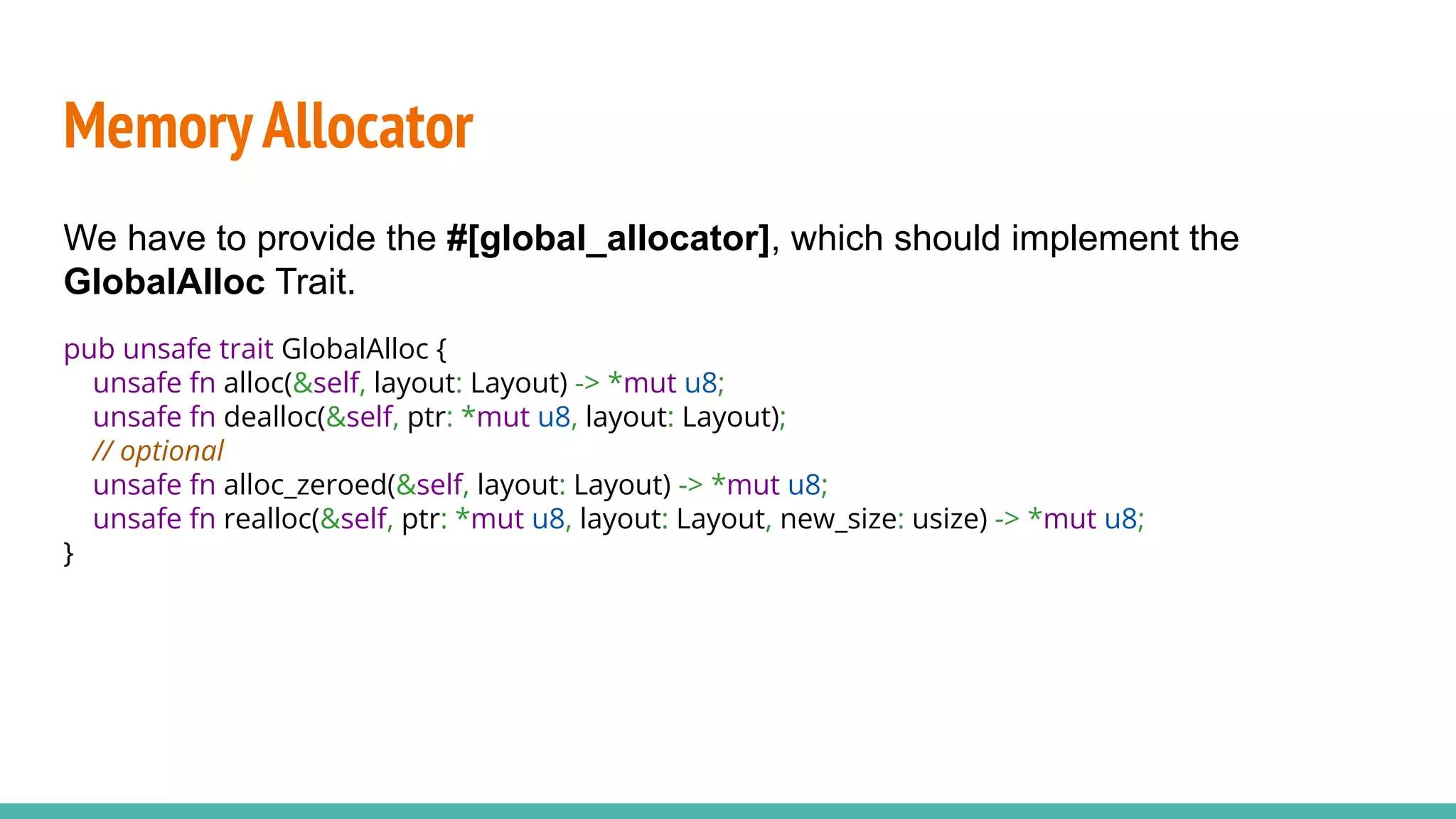 MemoryAllocator
We have to provide the #[global_allocator], which should implement the
GlobalAlloc Trait.
pub unsafe trait GlobalAlloc {
unsafe fn alloc(&self, layout: Layout) -> *mut u8;
unsafe fn dealloc(&self, ptr: *mut u8, layout: Layout);
// optional
unsafe fn alloc_zeroed(&self, layout: Layout) -> *mut u8;
unsafe fn realloc(&self, ptr: *mut u8, layout: Layout, new_size: usize) -> *mut u8;
}
 