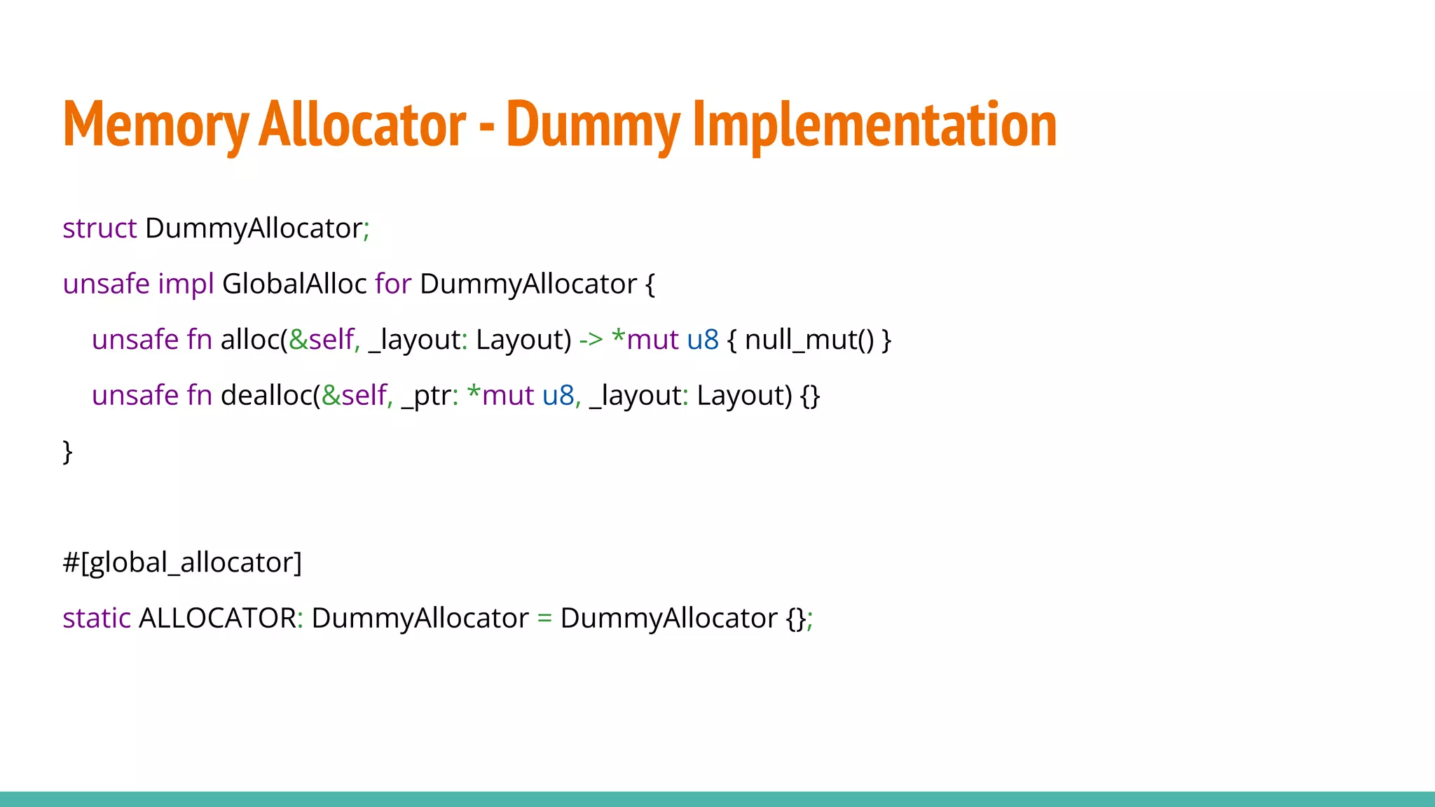 MemoryAllocator -Dummy Implementation
struct DummyAllocator;
unsafe impl GlobalAlloc for DummyAllocator {
unsafe fn alloc(&self, _layout: Layout) -> *mut u8 { null_mut() }
unsafe fn dealloc(&self, _ptr: *mut u8, _layout: Layout) {}
}
#[global_allocator]
static ALLOCATOR: DummyAllocator = DummyAllocator {};
 