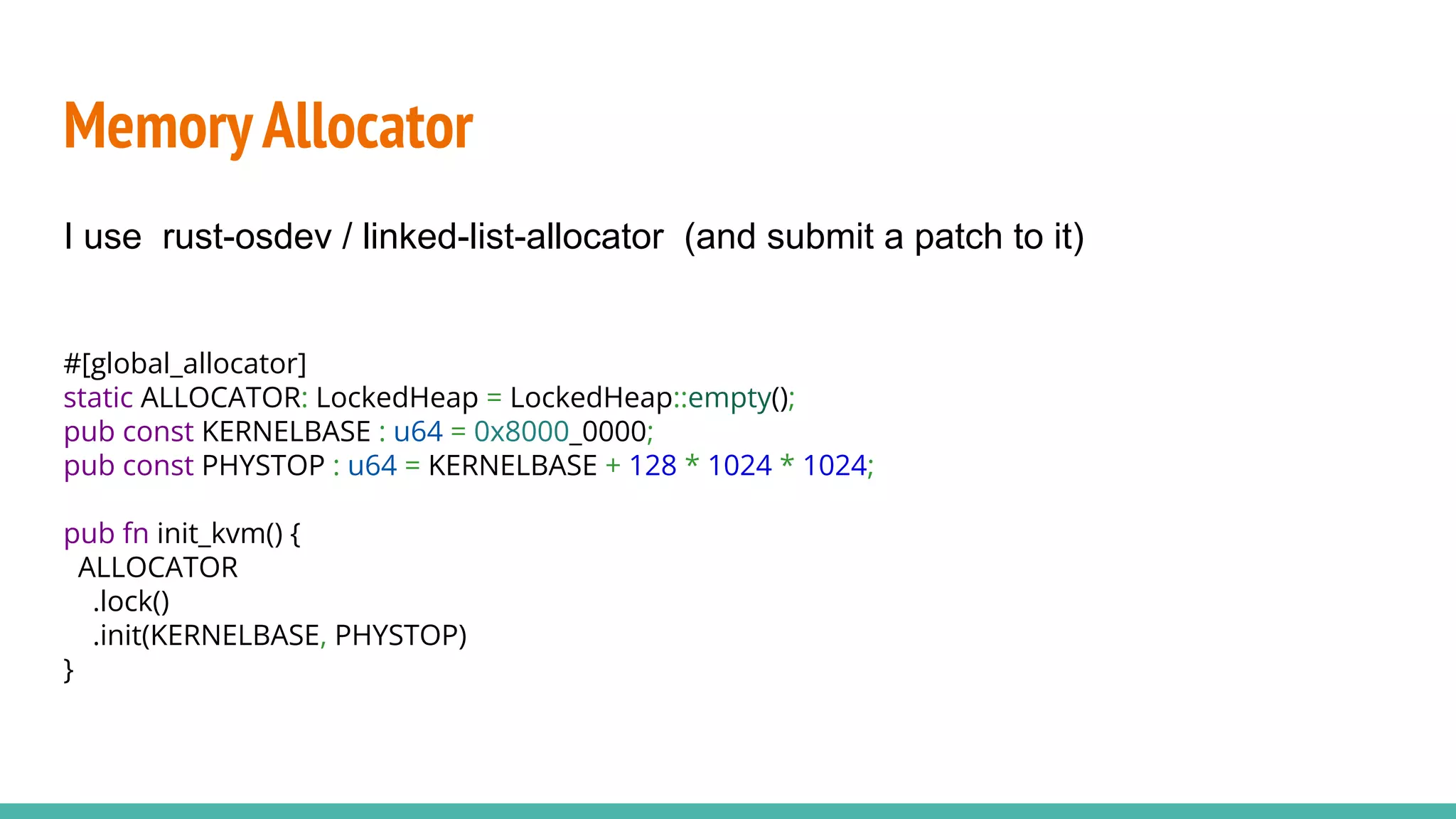 MemoryAllocator
#[global_allocator]
static ALLOCATOR: LockedHeap = LockedHeap::empty();
pub const KERNELBASE : u64 = 0x8000_0000;
pub const PHYSTOP : u64 = KERNELBASE + 128 * 1024 * 1024;
pub fn init_kvm() {
ALLOCATOR
.lock()
.init(KERNELBASE, PHYSTOP)
}
I use rust-osdev / linked-list-allocator (and submit a patch to it)
 