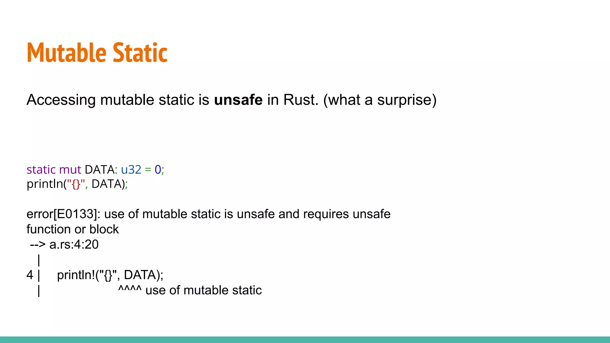 Mutable Static
Accessing mutable static is unsafe in Rust. (what a surprise)
static mut DATA: u32 = 0;
println("{}", DATA);
error[E0133]: use of mutable static is unsafe and requires unsafe
function or block
--> a.rs:4:20
|
4 | println!("{}", DATA);
| ^^^^ use of mutable static
 