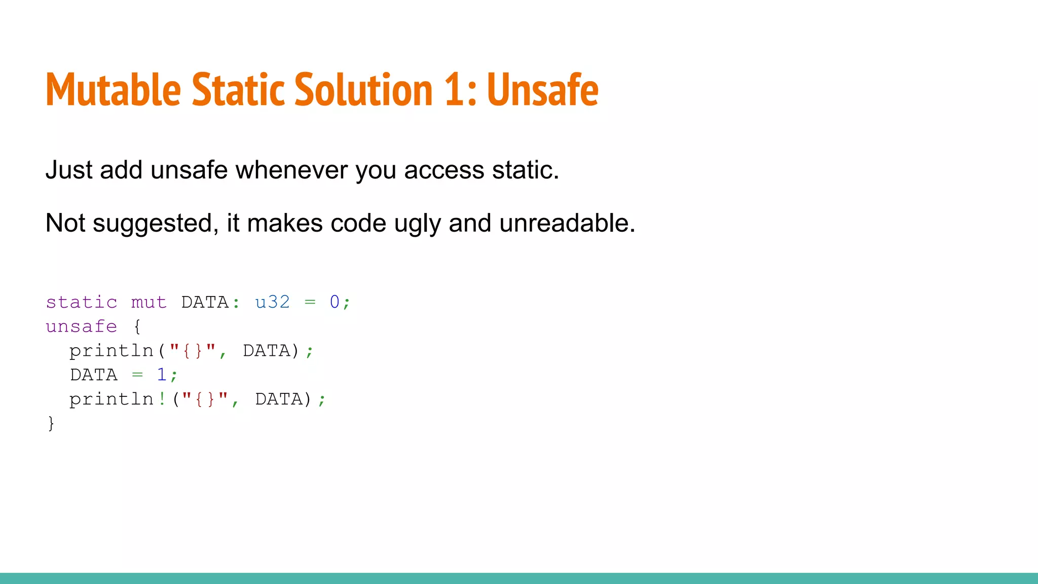 Mutable Static Solution 1: Unsafe
Just add unsafe whenever you access static.
Not suggested, it makes code ugly and unreadable.
static mut DATA: u32 = 0;
unsafe {
println("{}", DATA);
DATA = 1;
println!("{}", DATA);
}
 