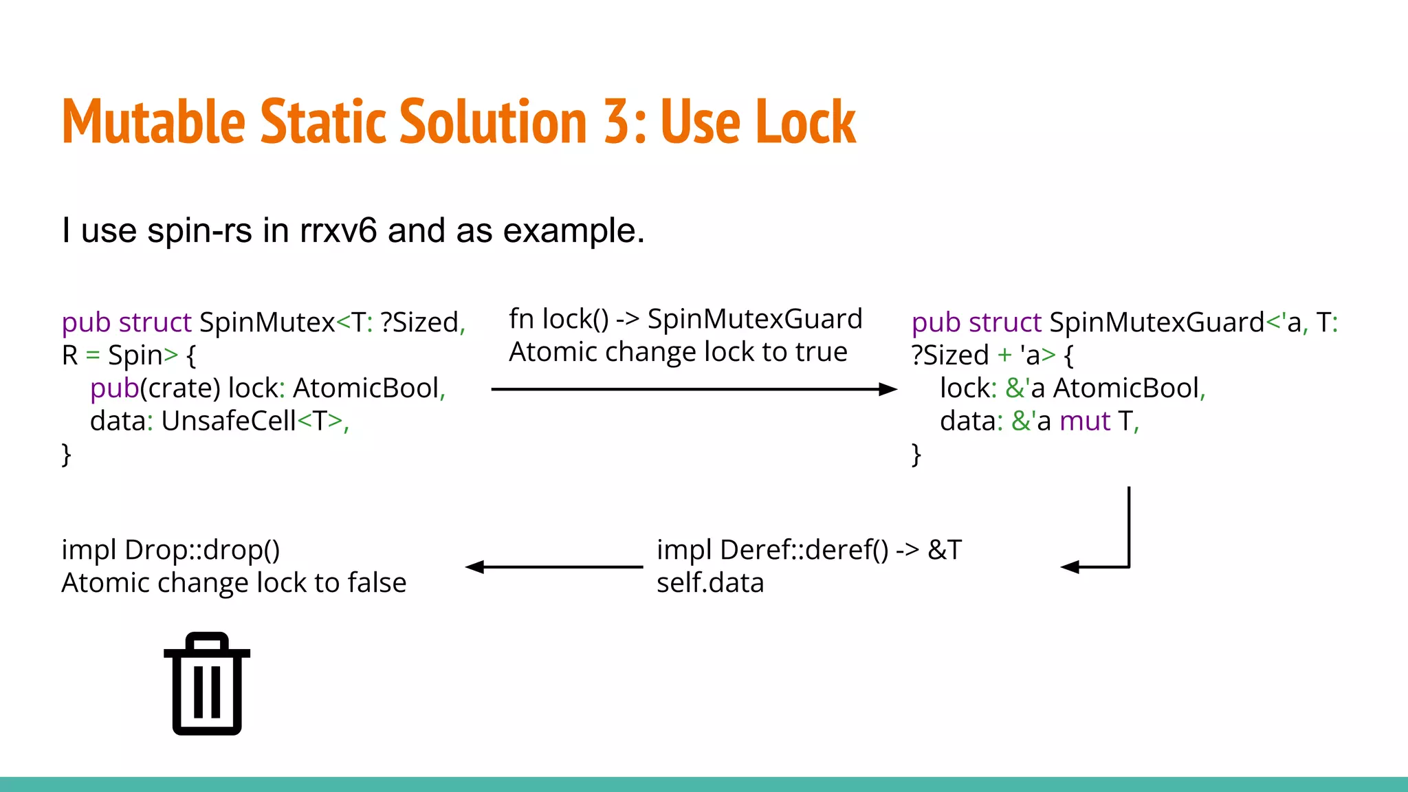 Mutable Static Solution 3: Use Lock
pub struct SpinMutex<T: ?Sized,
R = Spin> {
pub(crate) lock: AtomicBool,
data: UnsafeCell<T>,
}
I use spin-rs in rrxv6 and as example.
pub struct SpinMutexGuard<'a, T:
?Sized + 'a> {
lock: &'a AtomicBool,
data: &'a mut T,
}
fn lock() -> SpinMutexGuard
Atomic change lock to true
impl Drop::drop()
Atomic change lock to false
impl Deref::deref() -> &T
self.data
 