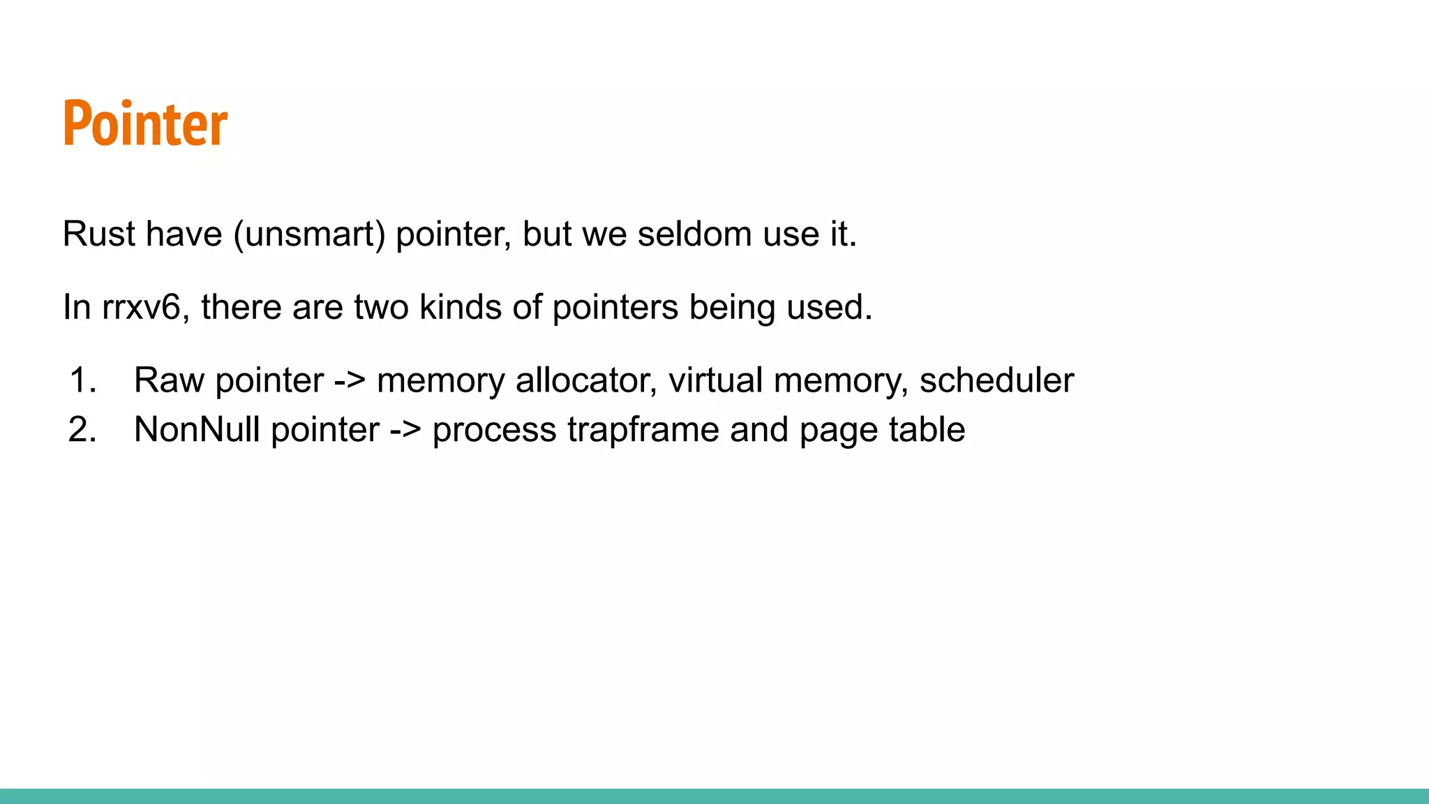 Rust have (unsmart) pointer, but we seldom use it.
In rrxv6, there are two kinds of pointers being used.
1. Raw pointer -> memory allocator, virtual memory, scheduler
2. NonNull pointer -> process trapframe and page table
Pointer
 