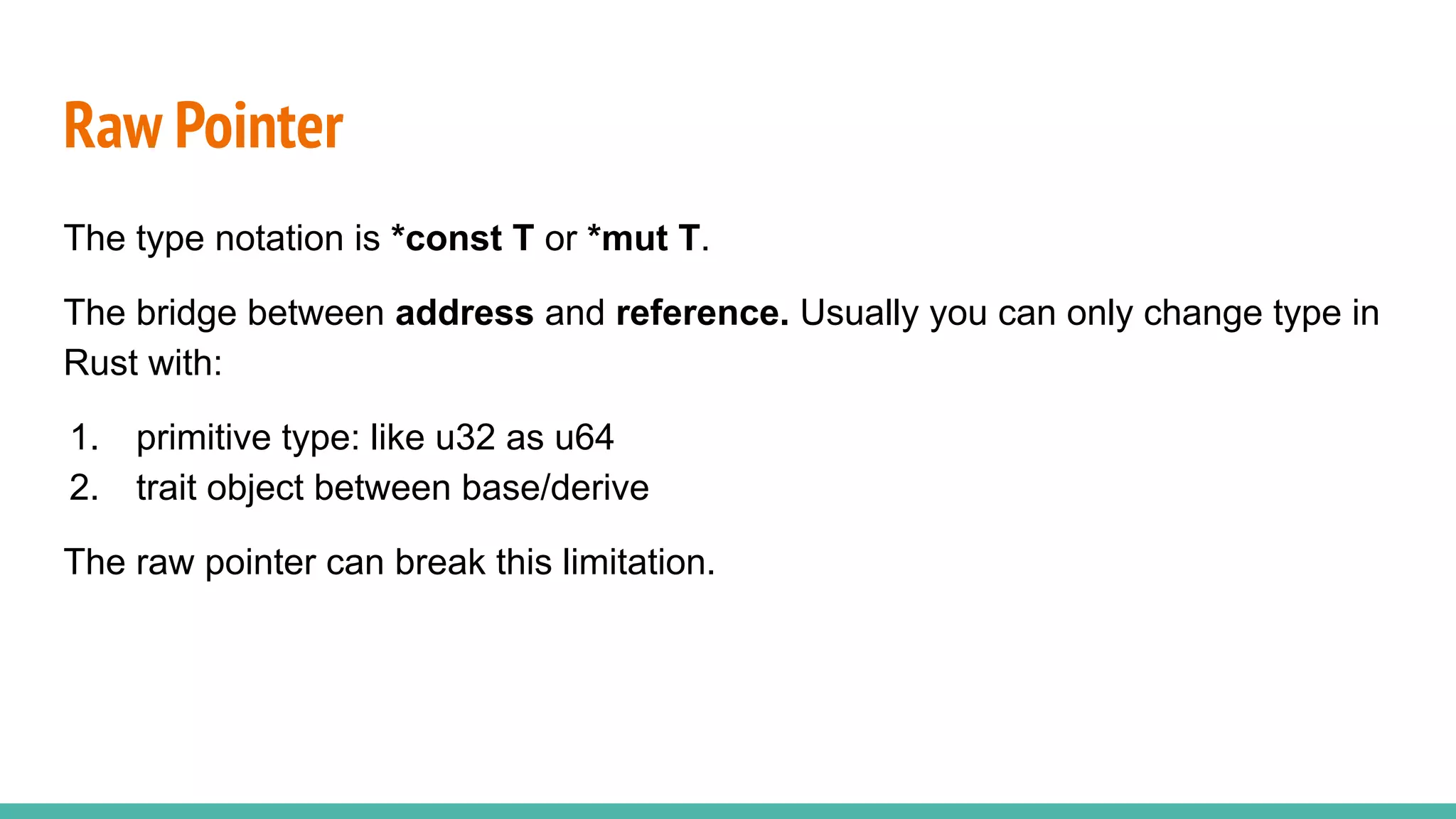 The type notation is *const T or *mut T.
The bridge between address and reference. Usually you can only change type in
Rust with:
1. primitive type: like u32 as u64
2. trait object between base/derive
The raw pointer can break this limitation.
Raw Pointer
 