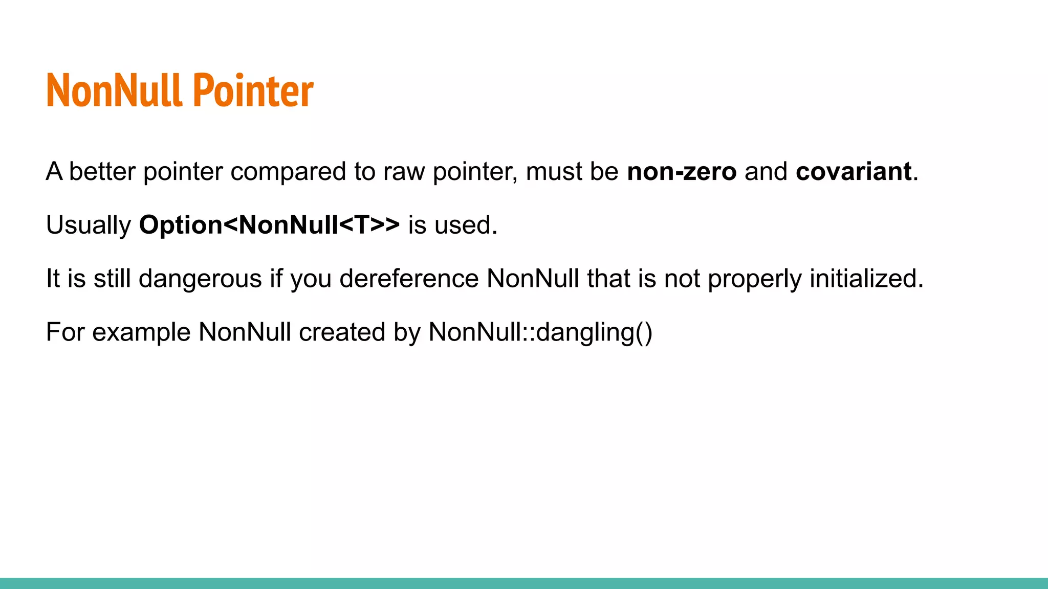 A better pointer compared to raw pointer, must be non-zero and covariant.
Usually Option<NonNull<T>> is used.
It is still dangerous if you dereference NonNull that is not properly initialized.
For example NonNull created by NonNull::dangling()
NonNull Pointer
 