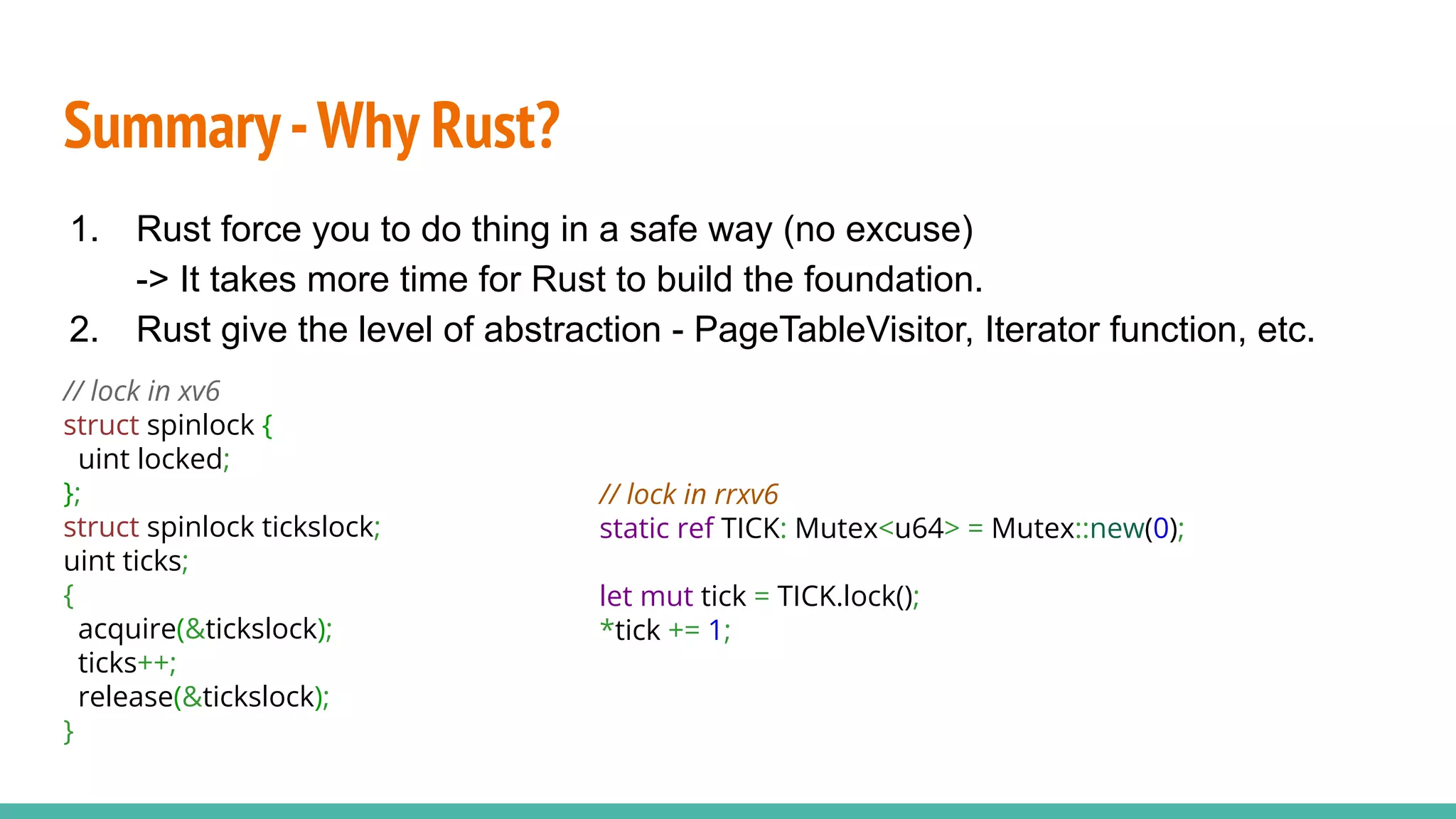 Summary-Why Rust?
1. Rust force you to do thing in a safe way (no excuse)
-> It takes more time for Rust to build the foundation.
2. Rust give the level of abstraction - PageTableVisitor, Iterator function, etc.
// lock in xv6
struct spinlock {
uint locked;
};
struct spinlock tickslock;
uint ticks;
{
acquire(&tickslock);
ticks++;
release(&tickslock);
}
// lock in rrxv6
static ref TICK: Mutex<u64> = Mutex::new(0);
let mut tick = TICK.lock();
*tick += 1;
 