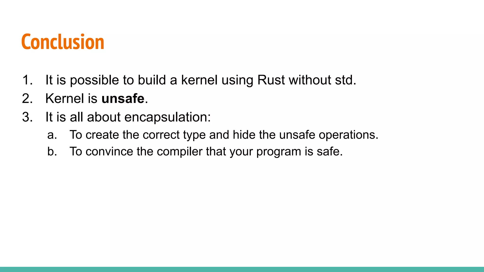 Conclusion
1. It is possible to build a kernel using Rust without std.
2. Kernel is unsafe.
3. It is all about encapsulation:
a. To create the correct type and hide the unsafe operations.
b. To convince the compiler that your program is safe.
 