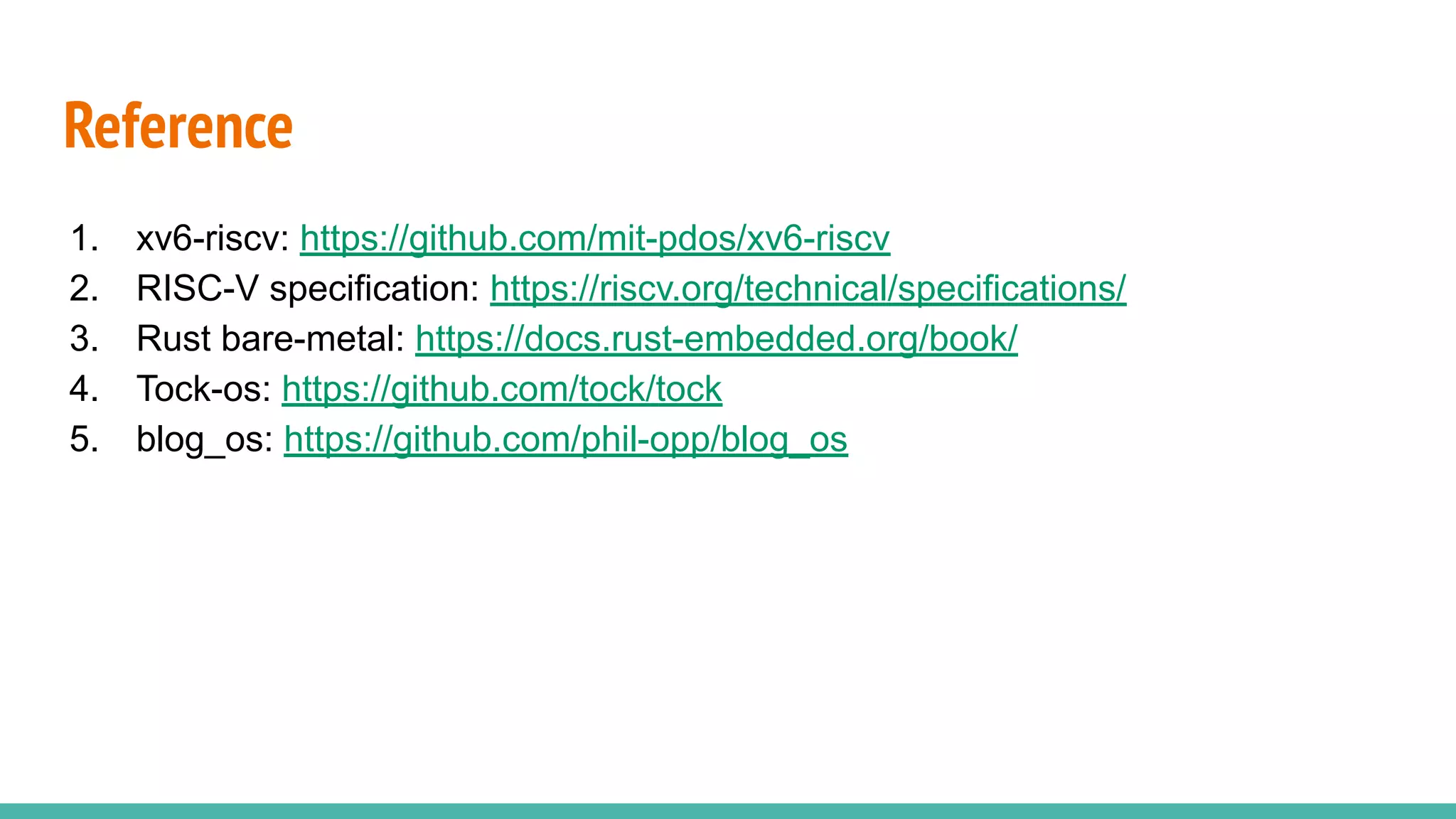 Reference
1. xv6-riscv: https://github.com/mit-pdos/xv6-riscv
2. RISC-V specification: https://riscv.org/technical/specifications/
3. Rust bare-metal: https://docs.rust-embedded.org/book/
4. Tock-os: https://github.com/tock/tock
5. blog_os: https://github.com/phil-opp/blog_os
 