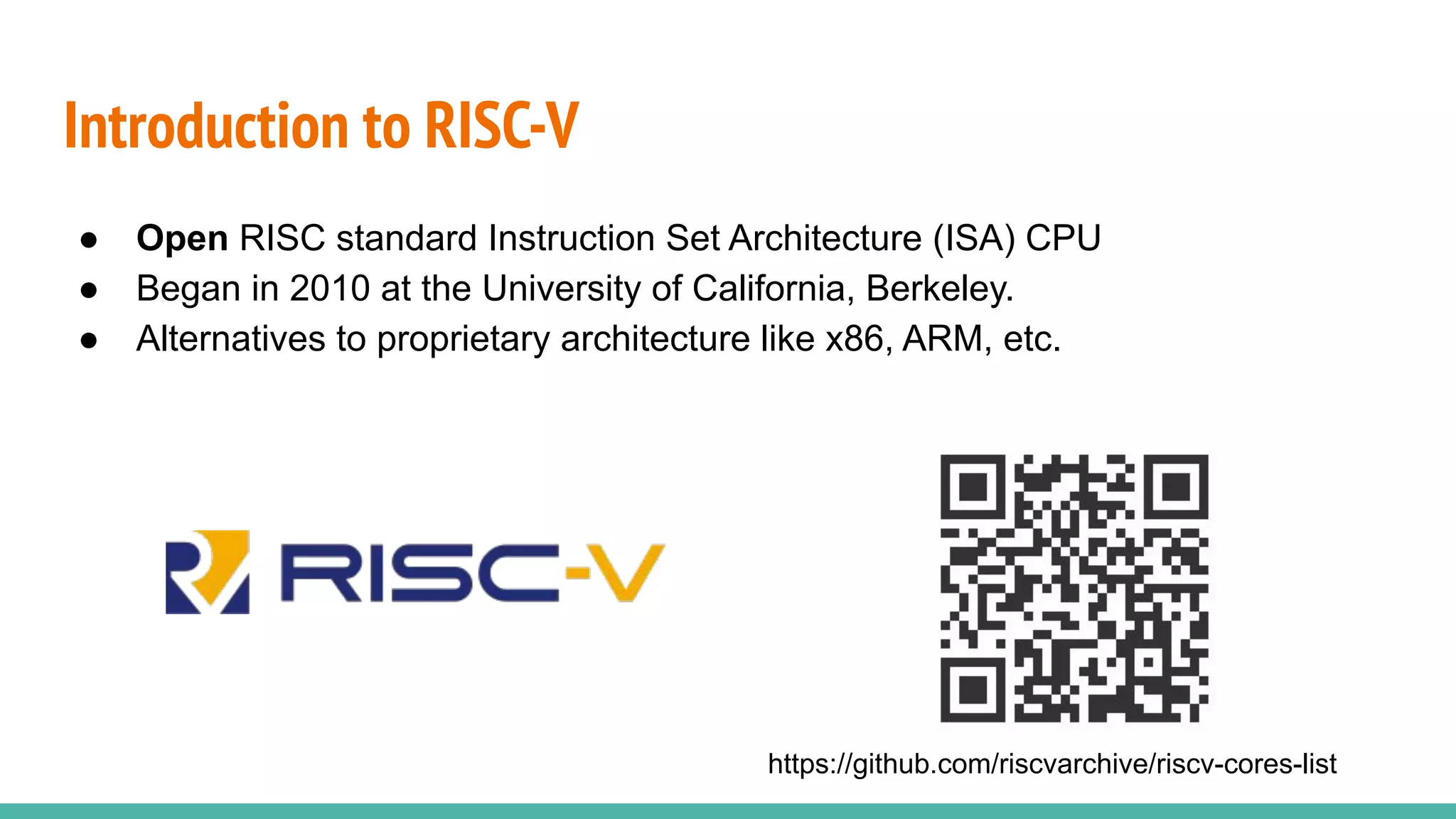 Introduction to RISC-V
● Open RISC standard Instruction Set Architecture (ISA) CPU
● Began in 2010 at the University of California, Berkeley.
● Alternatives to proprietary architecture like x86, ARM, etc.
https://github.com/riscvarchive/riscv-cores-list
 