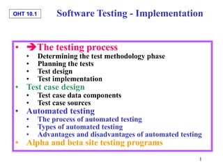 OHT 10.1
1
• The testing process
• Determining the test methodology phase
• Planning the tests
• Test design
• Test implementation
• Test case design
• Test case data components
• Test case sources
• Automated testing
• The process of automated testing
• Types of automated testing
• Advantages and disadvantages of automated testing
• Alpha and beta site testing programs
Software Testing - Implementation
 