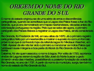 ORIGEM DO NOME DO RIO  GRANDE  DO SUL   O nome do estado originou-se de uma série de erros e discordâncias  cartográficas, quando se acreditava que a Lagoa dos Patos fosse a foz do Rio Grande, que já era demonstrado em mapas neerlandeses, décadas antes da  colonização portuguesa na região. Pelo que se sabe até agora, o primeiro  cartógrafo dos Países Baixos a registrar a Lagoa dos Patos, ainda considerada o Rio Grande, foi Frederick de Wit, em seu atlas de 1670. Já o primeiro registro  cartográfico feito por um neerlandês a mostrar o suposto rio com um formato  próximo ao que é conhecido hoje da referida lagoa foi Nikolaus Visscher, em  1698. Apesar de ele não ter sido o primeiro a mencionar os índios Patos que  habitavam suas márgens e boa parte do litoral do Rio Grande do Sul e de Santa Catarina, foi ele quem associou o nome à lagoa. Por volta de 1720, açorianos vindos de Laguna vieram à região de São José do Norte buscar o gado cimarrón vindo das missões, possibilitando a posterior fundação da cidade de  Rio Grande, no ano de 1737. A partir do nome do município, surgiu também o  nome do estado do Rio Grande do Sul. 