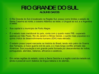RIO GRANDE DO SUL ALGUNS DADOS O Rio Grande do Sul é localizado na Região Sul, possui como limites o estado de  Santa Catarina ao norte, o oceano Atlântico ao leste, o Uruguai ao sul, e a Argentina a oeste. Sua capital é o município de Porto Alegre. É o estado mais meridional do país, conta com o quarto maior PIB - superado  apenas por São Paulo, Rio de Janeiro e Minas Gerais, o quinto mais populoso e o quinto índice de desenvolvimento humano (IDH) mais elevado. O estado possui papel marcante na história do Brasil, tendo sido palco da Guerra  dos Farrapos, a maior guerra civil do país, e o mais longo conflito armado das Américas. Sua população é em grande parte formada por descendentes de índios,  portugueses, alemães, italianos, africanos e asiáticos. Em certas regiões do estado, como a Serra Gaúcha e a região rural da metade sul,  ainda é possível ouvir dialetos da língua italiana e do alemão. 