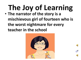 The Joy of Learning
• The narrator of the story is a
mischievous girl of fourteen who is
the worst nightmare for every
teacher in the school
 